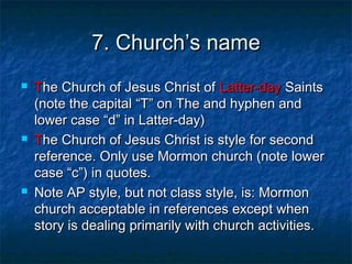 7. Church7. Church’s name’s name
 TThe Church of Jesus Christ ofhe Church of Jesus Christ of Latter-dayLatter-day SaintsSaints
(note the capital(note the capital “T” on The and hyphen and“T” on The and hyphen and
lower case “d” in Latter-day)lower case “d” in Latter-day)
 TThe Church of Jesus Christ is style for secondhe Church of Jesus Christ is style for second
reference. Only use Mormon church (note lowerreference. Only use Mormon church (note lower
casecase “c”) in quotes.“c”) in quotes.
 Note AP style, but not class style, is: MormonNote AP style, but not class style, is: Mormon
church acceptable in references except whenchurch acceptable in references except when
story is dealing primarily with church activities.story is dealing primarily with church activities.
 