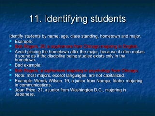 11. Identifying students11. Identifying students
Identify students by name, age, class standing, hometown and major.Identify students by name, age, class standing, hometown and major.
 Example:Example:
 Bob Rogers, 20, a sophomore from Chicago majoring in English.Bob Rogers, 20, a sophomore from Chicago majoring in English.
 Avoid placing the hometown after the major, because it often makesAvoid placing the hometown after the major, because it often makes
it sound as if the discipline being studied exists only in theit sound as if the discipline being studied exists only in the
hometown.hometown.
 Bad example:Bad example:
 Bob Rogers, a sophomore majoring in psychology from Chicago.Bob Rogers, a sophomore majoring in psychology from Chicago.
 Note: most majors, except languages, are not capitalized.Note: most majors, except languages, are not capitalized.
 Example: Wendy Wilson, 19, a junior from Nampa, Idaho, majoringExample: Wendy Wilson, 19, a junior from Nampa, Idaho, majoring
in communications.in communications.
 Joan Price, 21, a junior from Washington D.C., majoring inJoan Price, 21, a junior from Washington D.C., majoring in
Japanese.Japanese.
 