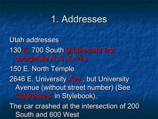 1. Addresses1. Addresses
Utah addressesUtah addresses
130130 E.E. 700 South700 South (Abbreviate first(Abbreviate first
coordinate N. S. E. W.)coordinate N. S. E. W.)
150 E. North Temple150 E. North Temple
2646 E. University2646 E. University Ave.Ave., but University, but University
Avenue (without street number) (SeeAvenue (without street number) (See
“addresses”“addresses” in Stylebook).in Stylebook).
The car crashed at the intersection of 200The car crashed at the intersection of 200
South and 600 WestSouth and 600 West
 
