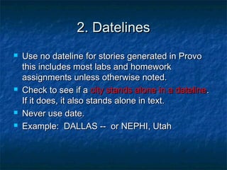 2. Datelines2. Datelines
 Use no dateline for stories generated in ProvoUse no dateline for stories generated in Provo
this includes most labs and homeworkthis includes most labs and homework
assignments unless otherwise noted.assignments unless otherwise noted.
 Check to see if aCheck to see if a city stands alone in a datelinecity stands alone in a dateline..
If it does, it also stands alone in text.If it does, it also stands alone in text.
 Never use date.Never use date.
 Example: DALLAS -- or NEPHI, UtahExample: DALLAS -- or NEPHI, Utah
 