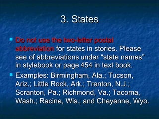 3. States3. States
 Do not use the two-letter postalDo not use the two-letter postal
abbreviationabbreviation for states in stories. Pleasefor states in stories. Please
see of abbreviations undersee of abbreviations under “state names”“state names”
in stylebook or page 454 in text book.in stylebook or page 454 in text book.
 Examples: Birmingham, Ala.; Tucson,Examples: Birmingham, Ala.; Tucson,
Ariz.; Little Rock, Ark.; Trenton, N.J.;Ariz.; Little Rock, Ark.; Trenton, N.J.;
Scranton, Pa.; Richmond, Va.; Tacoma,Scranton, Pa.; Richmond, Va.; Tacoma,
Wash.; Racine, Wis.; and Cheyenne, Wyo.Wash.; Racine, Wis.; and Cheyenne, Wyo.
 