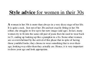 Style advice for women in their 30s
A woman in her 30s is more than always in a very dicey stage of her life.
It is quite a task. Just out of her 20s and not exactly fitting in her 30s
either, she struggles to live up to her new image (and age). In fact, many
women try to fit into the same old pair of jeans that she used to wear back
in 21, ending up looking up like a pumpkin in a fix. Some other women
are so overwhelmed by the arrival of this phase that in spite of having
those youthful looks; they choose to wear something that is over-theirage, looking way older than they actually are. Hence, it is very important
to dress your age and look appropriate.

 