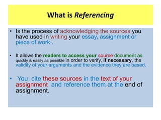 What is Referencing
• Is the process of acknowledging the sources you
have used in writing your essay, assignment or
piece...