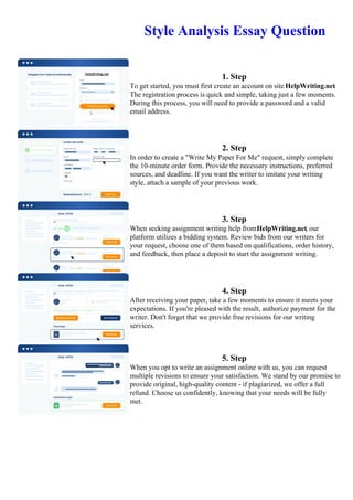 Style Analysis Essay Question
1. Step
To get started, you must first create an account on site HelpWriting.net.
The registration process is quick and simple, taking just a few moments.
During this process, you will need to provide a password and a valid
email address.
2. Step
In order to create a "Write My Paper For Me" request, simply complete
the 10-minute order form. Provide the necessary instructions, preferred
sources, and deadline. If you want the writer to imitate your writing
style, attach a sample of your previous work.
3. Step
When seeking assignment writing help fromHelpWriting.net, our
platform utilizes a bidding system. Review bids from our writers for
your request, choose one of them based on qualifications, order history,
and feedback, then place a deposit to start the assignment writing.
4. Step
After receiving your paper, take a few moments to ensure it meets your
expectations. If you're pleased with the result, authorize payment for the
writer. Don't forget that we provide free revisions for our writing
services.
5. Step
When you opt to write an assignment online with us, you can request
multiple revisions to ensure your satisfaction. We stand by our promise to
provide original, high-quality content - if plagiarized, we offer a full
refund. Choose us confidently, knowing that your needs will be fully
met.
Style Analysis Essay QuestionStyle Analysis Essay Question
 