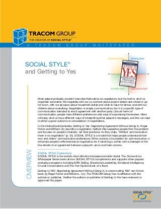 SOCIAL STYLE®
and Getting to Yes

Most people probably wouldn’t describe themselves as negotiators, but the truth is all of us
negotiate constantly. We negotiate with our co-workers about project details and where to go
for lunch, with our spouses about household duties and what to have for dinner, and with our
children about everything. Negotiation is simply communication, but it is a specific type of
communication intended to reach agreement with another party. Like all forms of
communication, people have different preferences and ways of expressing themselves. More
critically, all of us have different ways of interpreting other people’s messages, and this can lead
to either a good outcome or a breakdown in negotiations.

Overview

In the international bestseller, Getting to Yes: Negotiating Agreement Without Giving In, Roger
Fisher and Willliam Ury describe a negotiation method that separates people from the problem
and focuses on people’s interests, not their positions. As they state, “Without communication
there is no negotiation” (p. 35). SOCIAL STYLE is a model that helps people understand their
own and others’ communication preferences. When used as a foundation for communication, it
enhances people’s effectiveness at negotiation, be it resolving a curfew with a teenager or the
fine details of an agreement between a player’s union and team owners.
SOCIAL STYLE Connections
SOCIAL STYLE is the world’s most effective interpersonal skills model. The Connections
Whitepaper Series looks at how SOCIAL STYLE complements and supports other popular
workplace programs including SPIN Selling, Situational Leadership, Emotional Intelligence,
Crucial Conversations and The Five Dysfunctions of a Team.
Getting to YES: Negotiating Agreement Without Giving In is a best-selling 1981 non-fiction
book by Roger Fisher and William L. Ury. The TRACOM Group has no affiliation with the
authors or publisher. Neither the authors or publisher of Getting to Yes have reviewed or
approved this paper.

®
®

 