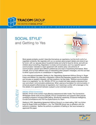 SOCIAL STYLE®
and Getting to Yes



           Most people probably wouldn’t describe themselves as negotiators, but the truth is all of us
           negotiate constantly. We negotiate with our co-workers about project details and where to go
           for lunch, with our spouses about household duties and what to have for dinner, and with our
           children about everything. Negotiation is simply communication, but it is a specific type of
           communication intended to reach agreement with another party. Like all forms of
           communication, people have different preferences and ways of expressing themselves. More
           critically, all of us have different ways of interpreting other people’s messages, and this can lead
           to either a good outcome or a breakdown in negotiations.
           In the international bestseller, Getting to Yes: Negotiating Agreement Without Giving In, Roger
           Fisher and Willliam Ury describe a negotiation method that separates people from the problem
           and focuses on people’s interests, not their positions. As they state, “Without communication
           there is no negotiation” (p. 35). SOCIAL STYLE is a model that helps people understand their
           own and others’ communication preferences. When used as a foundation for communication, it
           enhances people’s effectiveness at negotiation, be it resolving a curfew with a teenager or the
           fine details of an agreement between a player’s union and team owners.
Overview




           SOCIAL STYLE Connections
           SOCIAL STYLE is the world’s most effective interpersonal skills model. The Connections
           Whitepaper Series looks at how SOCIAL STYLE complements and supports other popular
           workplace programs including SPIN Selling, Situational Leadership, Emotional Intelligence,
           Crucial Conversations and The Five Dysfunctions of a Team.
           Getting to YES: Negotiating Agreement Without Giving In is a best-selling 1981 non-fiction
           book by Roger Fisher and William L. Ury. The TRACOM Group has no affiliation with the
           authors or publisher. Neither the authors or publisher of Getting to Yes have reviewed or
           approved this paper.



                                                                                                                  ®
 ®
 