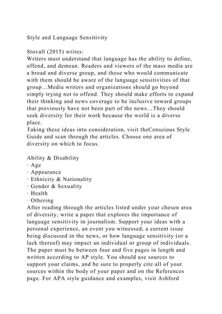 Style and Language Sensitivity
Stovall (2015) writes:
Writers must understand that language has the ability to define,
offend, and demean. Readers and viewers of the mass media are
a broad and diverse group, and those who would communicate
with them should be aware of the language sensitivities of that
group…Media writers and organizations should go beyond
simply trying not to offend. They should make efforts to expand
their thinking and news coverage to be inclusive toward groups
that previously have not been part of the news…They should
seek diversity for their work because the world is a diverse
place.
Taking these ideas into consideration, visit theConscious Style
Guide and scan through the articles. Choose one area of
diversity on which to focus.
Ability & Disability
· Age
· Appearance
· Ethnicity & Nationality
· Gender & Sexuality
· Health
· Othering
After reading through the articles listed under your chosen area
of diversity, write a paper that explores the importance of
language sensitivity in journalism. Support your ideas with a
personal experience, an event you witnessed, a current issue
being discussed in the news, or how language sensitivity (or a
lack thereof) may impact an individual or group of individuals.
The paper must be between four and five pages in length and
written according to AP style. You should use sources to
support your claims, and be sure to properly cite all of your
sources within the body of your paper and on the References
page. For APA style guidance and examples, visit Ashford
 