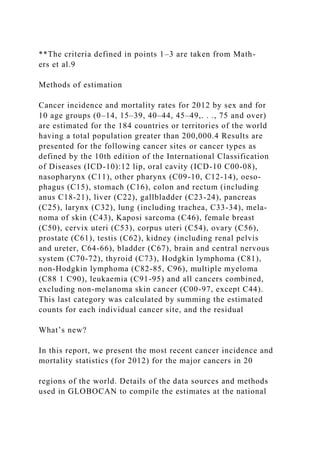 **The criteria defined in points 1–3 are taken from Math-
ers et al.9
Methods of estimation
Cancer incidence and mortality rates for 2012 by sex and for
10 age groups (0–14, 15–39, 40–44, 45–49,. . ., 75 and over)
are estimated for the 184 countries or territories of the world
having a total population greater than 200,000.4 Results are
presented for the following cancer sites or cancer types as
defined by the 10th edition of the International Classification
of Diseases (ICD-10):12 lip, oral cavity (ICD-10 C00-08),
nasopharynx (C11), other pharynx (C09-10, C12-14), oeso-
phagus (C15), stomach (C16), colon and rectum (including
anus C18-21), liver (C22), gallbladder (C23-24), pancreas
(C25), larynx (C32), lung (including trachea, C33-34), mela-
noma of skin (C43), Kaposi sarcoma (C46), female breast
(C50), cervix uteri (C53), corpus uteri (C54), ovary (C56),
prostate (C61), testis (C62), kidney (including renal pelvis
and ureter, C64-66), bladder (C67), brain and central nervous
system (C70-72), thyroid (C73), Hodgkin lymphoma (C81),
non-Hodgkin lymphoma (C82-85, C96), multiple myeloma
(C88 1 C90), leukaemia (C91-95) and all cancers combined,
excluding non-melanoma skin cancer (C00-97, except C44).
This last category was calculated by summing the estimated
counts for each individual cancer site, and the residual
What’s new?
In this report, we present the most recent cancer incidence and
mortality statistics (for 2012) for the major cancers in 20
regions of the world. Details of the data sources and methods
used in GLOBOCAN to compile the estimates at the national
 