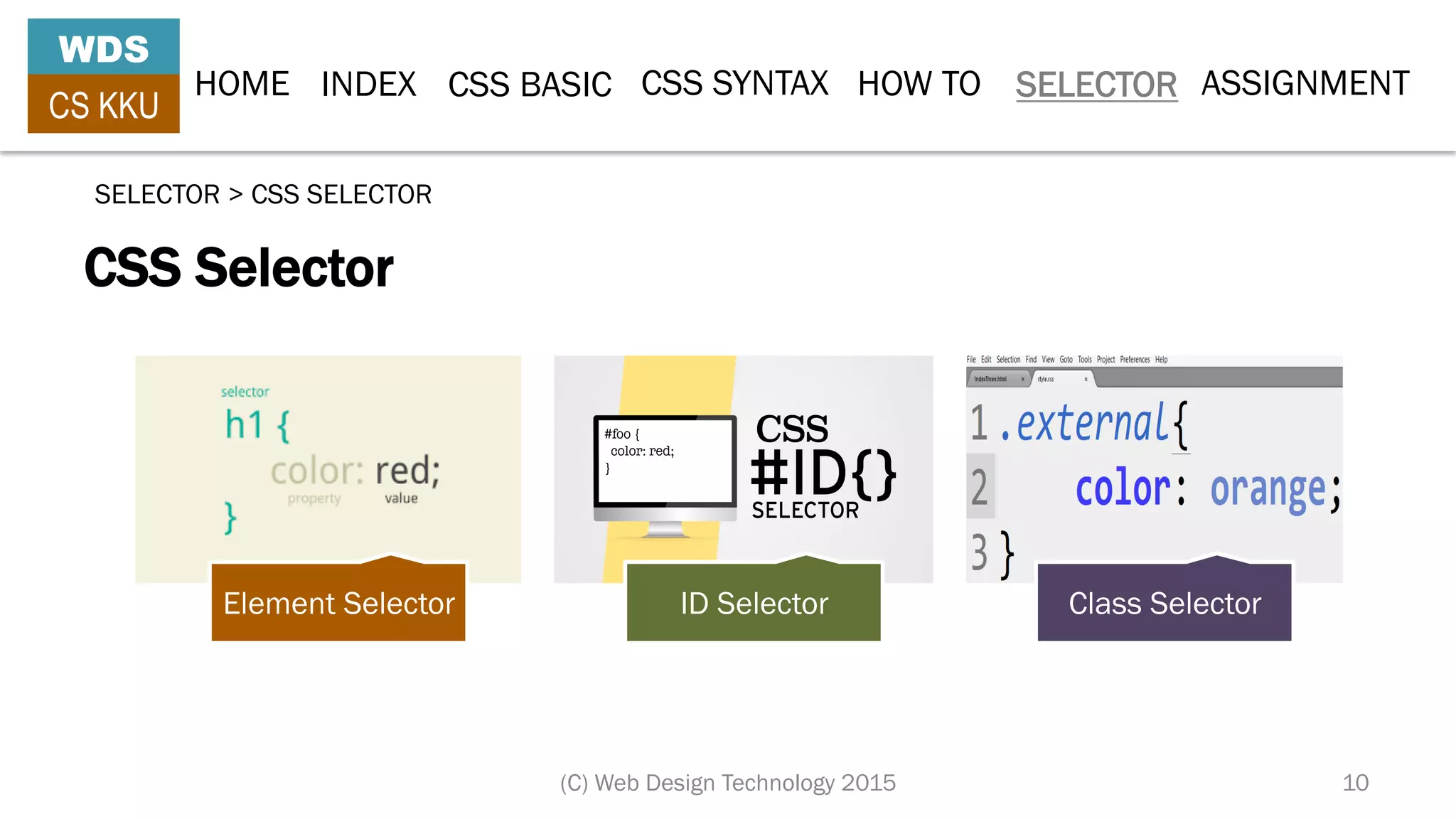 HOME INDEX CSS BASIC CSS SYNTAX HOW TO SELECTOR
WDS
CS KKU
(C) Web Design Technology 2015 10
CSS Selector
SELECTOR > CSS SELECTOR
Element Selector ID Selector Class Selector
ASSIGNMENT
 