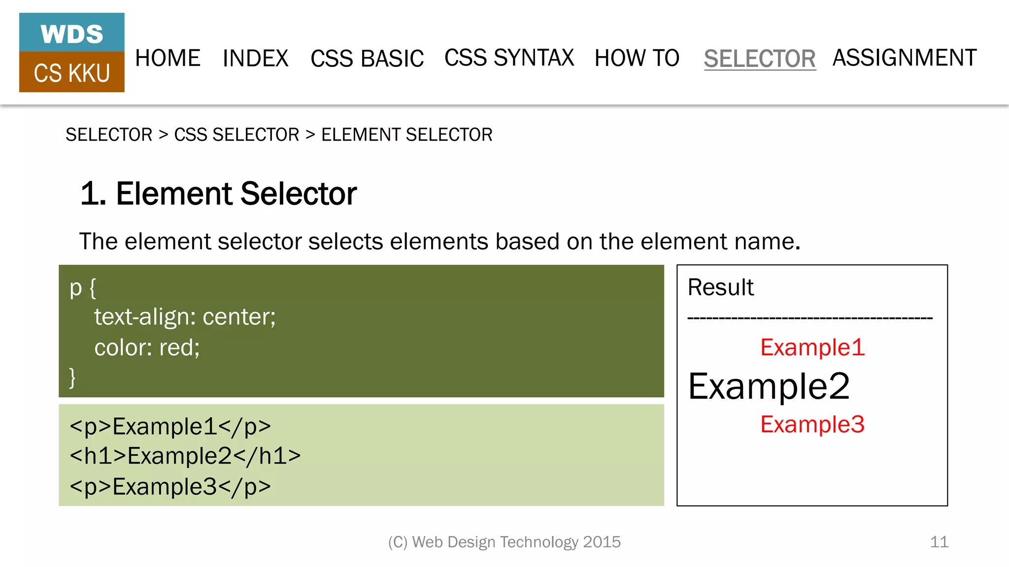 HOME INDEX CSS BASIC CSS SYNTAX HOW TO SELECTOR
WDS
CS KKU
(C) Web Design Technology 2015 11
SELECTOR > CSS SELECTOR > ELEMENT SELECTOR
The element selector selects elements based on the element name.
1. Element Selector
p {
    text-align: center;
    color: red;
}
<p>Example1</p>
<h1>Example2</h1>
<p>Example3</p>
Result
---------------------------------------
Example1
Example2
Example3
ASSIGNMENT
 