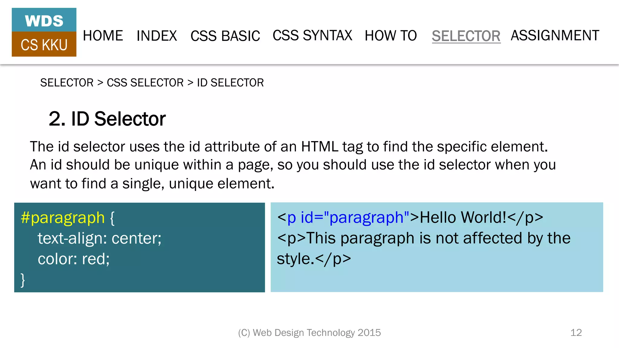 HOME INDEX CSS BASIC CSS SYNTAX HOW TO SELECTOR
WDS
CS KKU
(C) Web Design Technology 2015 12
SELECTOR > CSS SELECTOR > ID SELECTOR
2. ID Selector
The id selector uses the id attribute of an HTML tag to find the specific element.
An id should be unique within a page, so you should use the id selector when you
want to find a single, unique element.
#paragraph {
    text-align: center;
    color: red;
}
<p id="paragraph">Hello World!</p>
<p>This paragraph is not affected by the
style.</p>
ASSIGNMENT
 