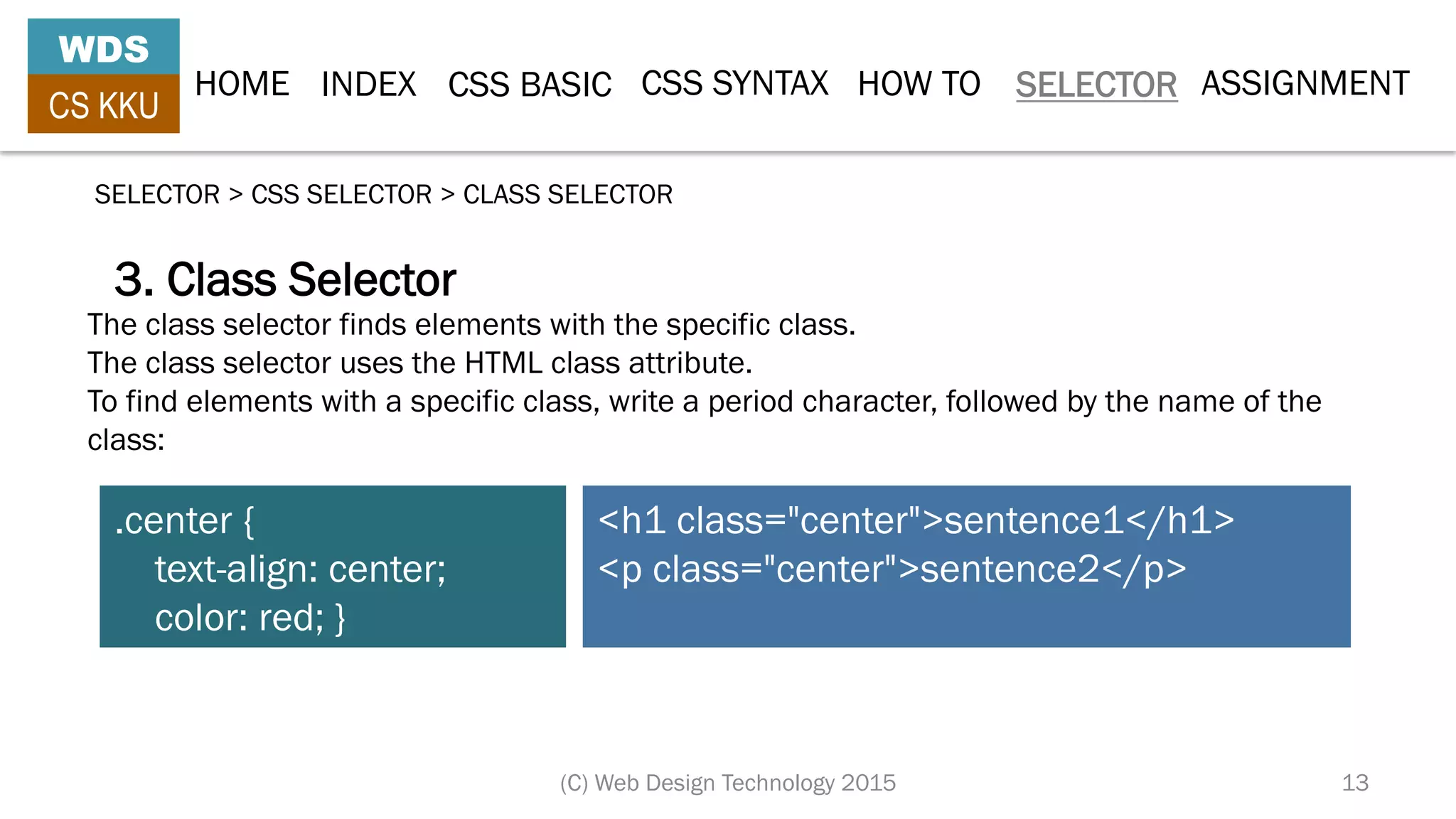 HOME INDEX CSS BASIC CSS SYNTAX HOW TO SELECTOR
WDS
CS KKU
(C) Web Design Technology 2015 13
SELECTOR > CSS SELECTOR > CLASS SELECTOR
3. Class Selector
.center {
text-align: center;
color: red; }
<h1 class="center">sentence1</h1>
<p class="center">sentence2</p>
The class selector finds elements with the specific class.
The class selector uses the HTML class attribute.
To find elements with a specific class, write a period character, followed by the name of the
class:
ASSIGNMENT
 