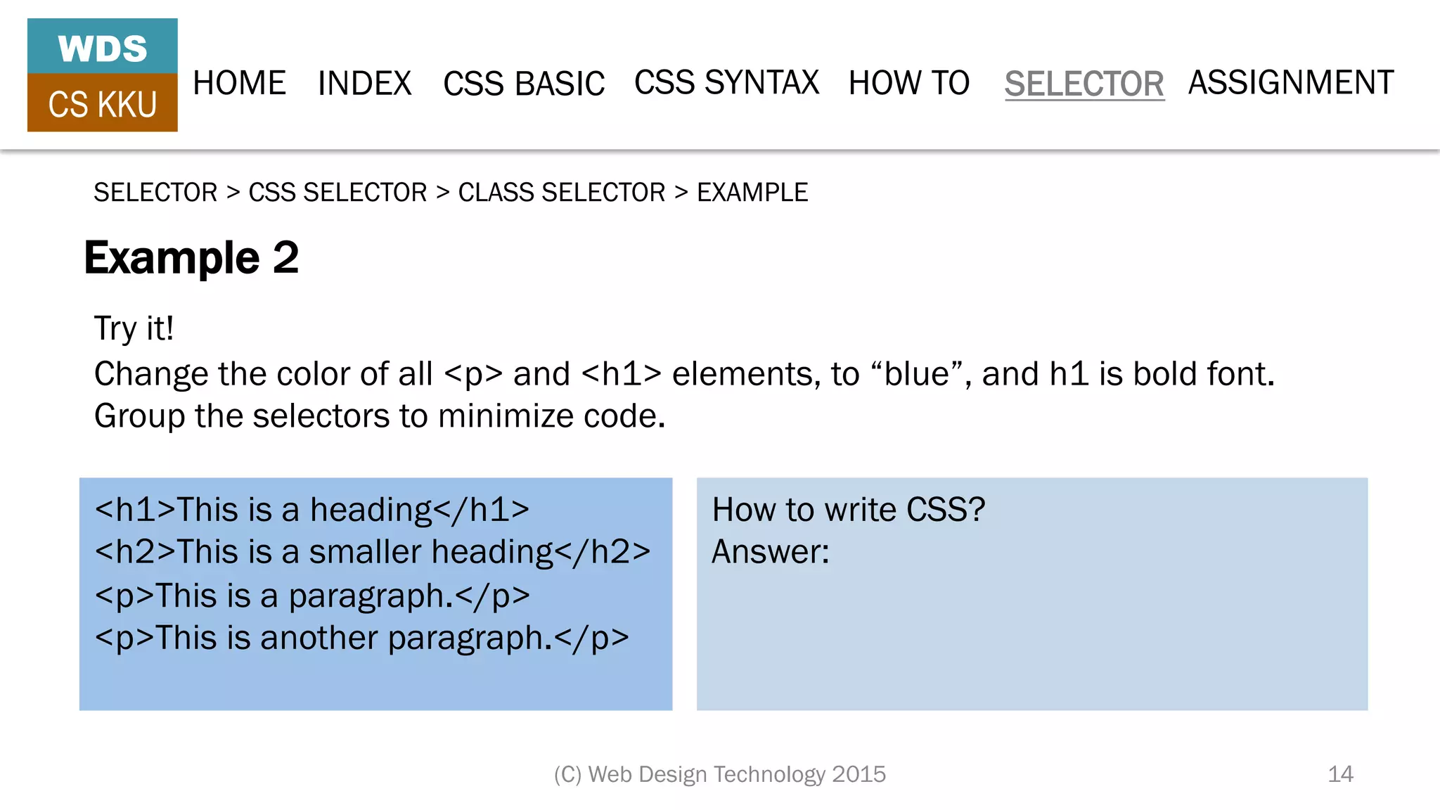 HOME INDEX CSS BASIC CSS SYNTAX HOW TO SELECTOR
WDS
CS KKU
(C) Web Design Technology 2015 14
ASSIGNMENT
Example 2
SELECTOR > CSS SELECTOR > CLASS SELECTOR > EXAMPLE
<h1>This is a heading</h1>
<h2>This is a smaller heading</h2>
<p>This is a paragraph.</p>
<p>This is another paragraph.</p>
How to write CSS?
Answer:
Try it!
Change the color of all <p> and <h1> elements, to “blue”, and h1 is bold font.
Group the selectors to minimize code.
 