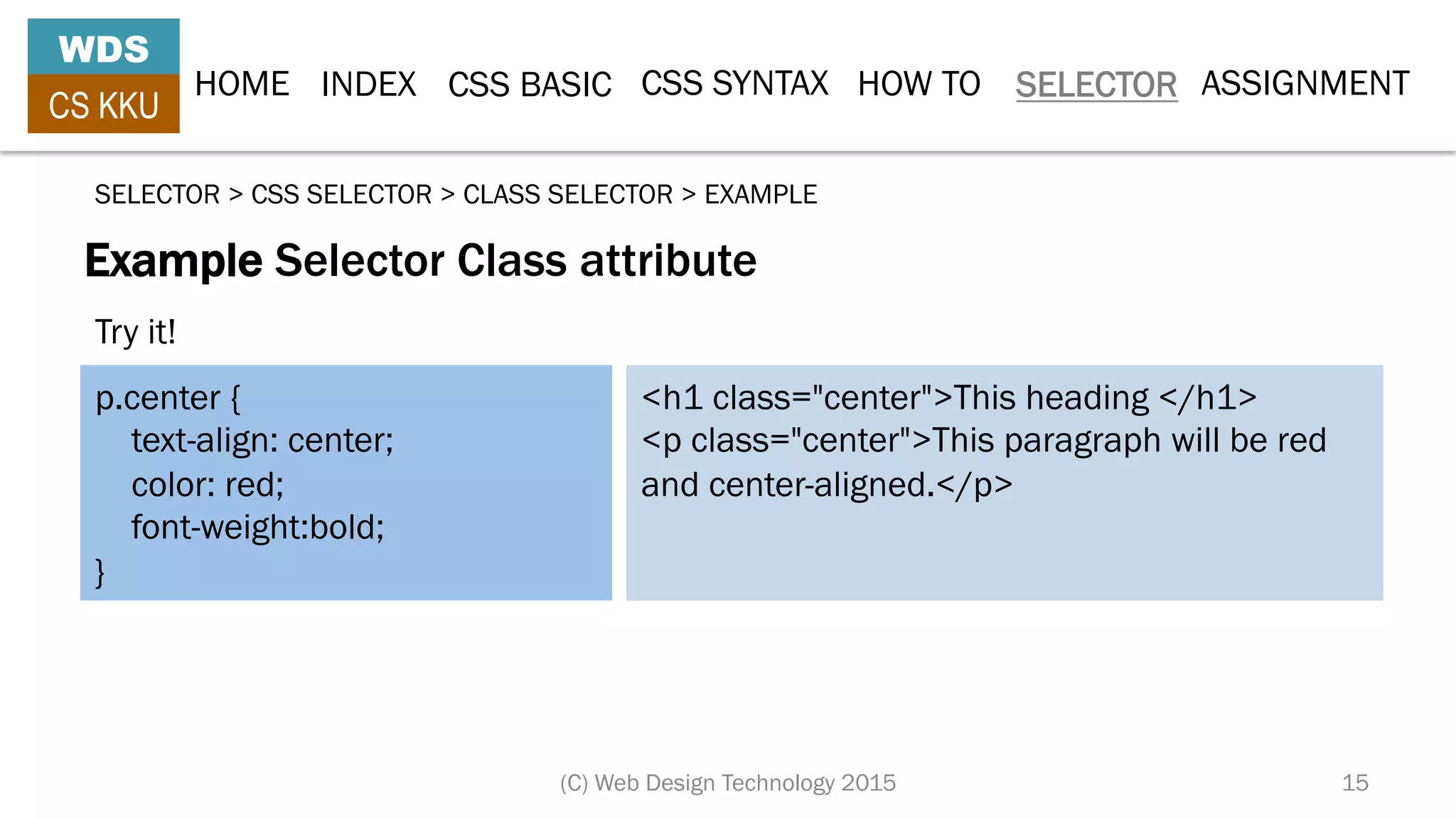 HOME INDEX CSS BASIC CSS SYNTAX HOW TO SELECTOR
WDS
CS KKU
(C) Web Design Technology 2015 15
ASSIGNMENT
Example Selector Class attribute
SELECTOR > CSS SELECTOR > CLASS SELECTOR > EXAMPLE
p.center {
text-align: center;
color: red;
font-weight:bold;
}
<h1 class="center">This heading </h1>
<p class="center">This paragraph will be red
and center-aligned.</p>
Try it!
 
