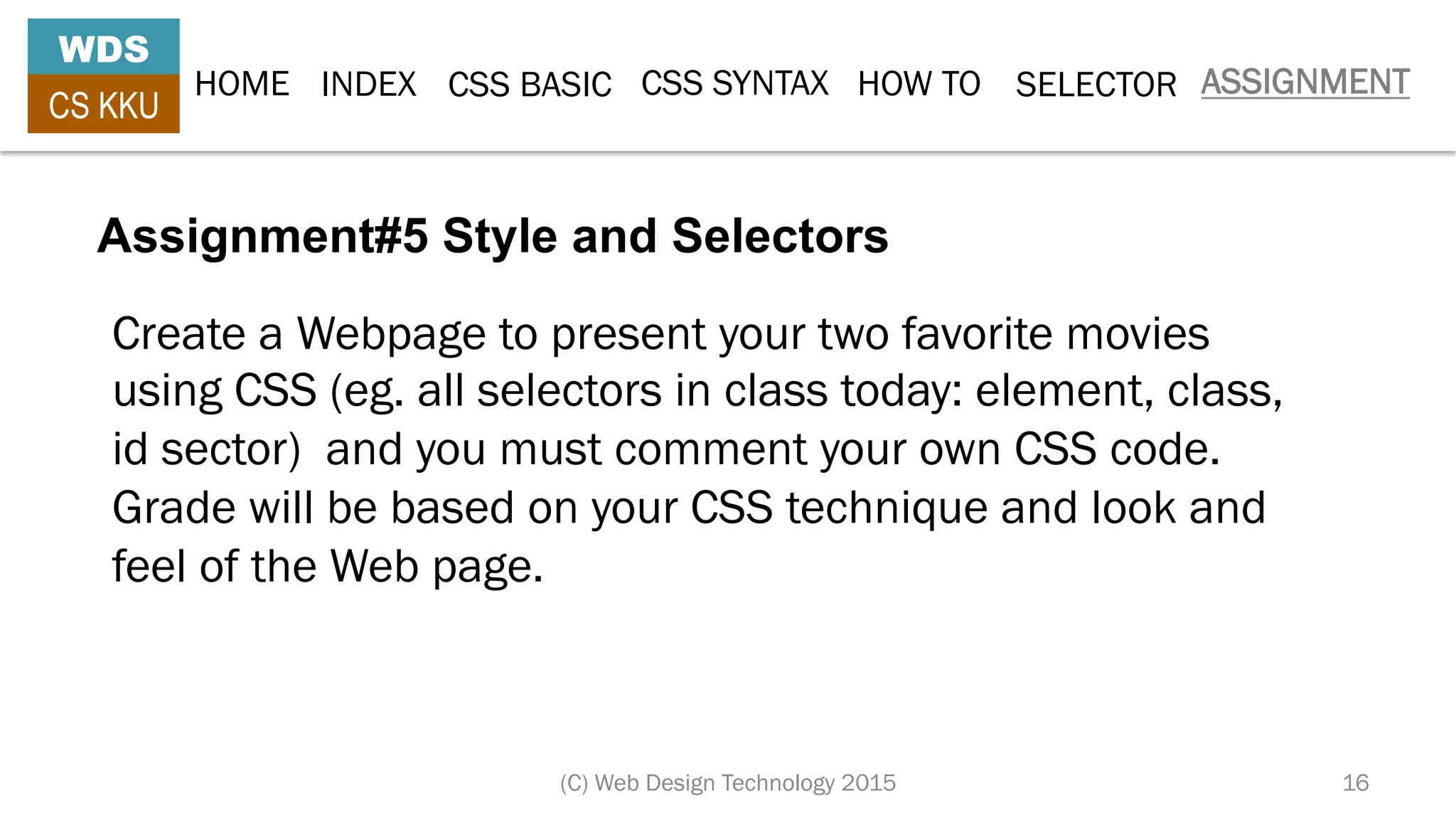 HOME INDEX CSS BASIC CSS SYNTAX HOW TO SELECTOR ASSIGNMENT
WDS
CS KKU
(C) Web Design Technology 2015 16
Assignment#5 Style and Selectors
Create a Webpage to present your two favorite movies
using CSS (eg. all selectors in class today: element, class,
id sector) and you must comment your own CSS code.
Grade will be based on your CSS technique and look and
feel of the Web page.
 