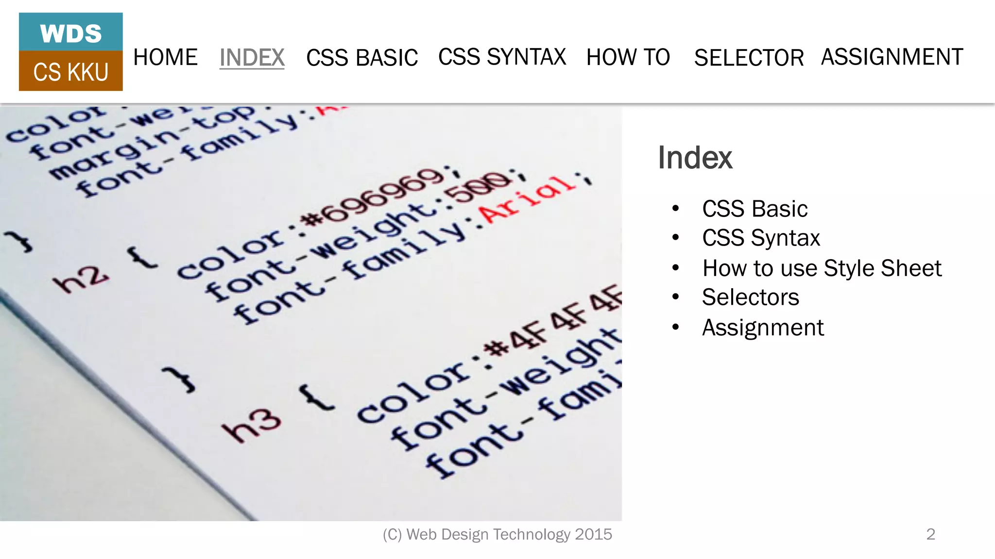 Index
•  CSS Basic
•  CSS Syntax
•  How to use Style Sheet
•  Selectors
•  Assignment
HOME INDEX CSS BASIC CSS SYNTAX HOW TO SELECTOR
WDS
CS KKU
(C) Web Design Technology 2015 2
ASSIGNMENT
 