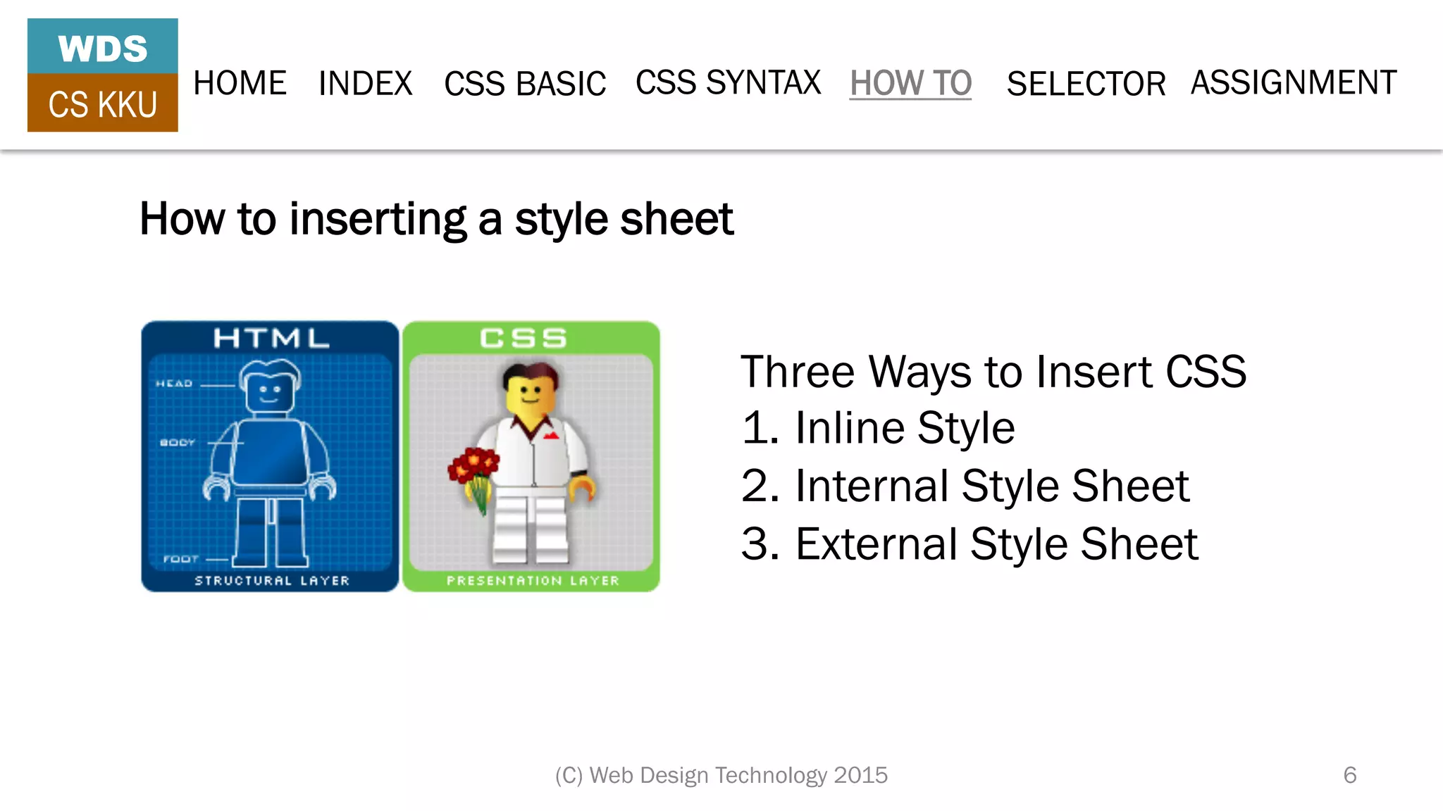 HOME INDEX CSS BASIC CSS SYNTAX HOW TO SELECTOR
WDS
CS KKU
(C) Web Design Technology 2015 6
Three Ways to Insert CSS
1.  Inline Style
2. Internal Style Sheet
3. External Style Sheet
How to inserting a style sheet
ASSIGNMENT
 