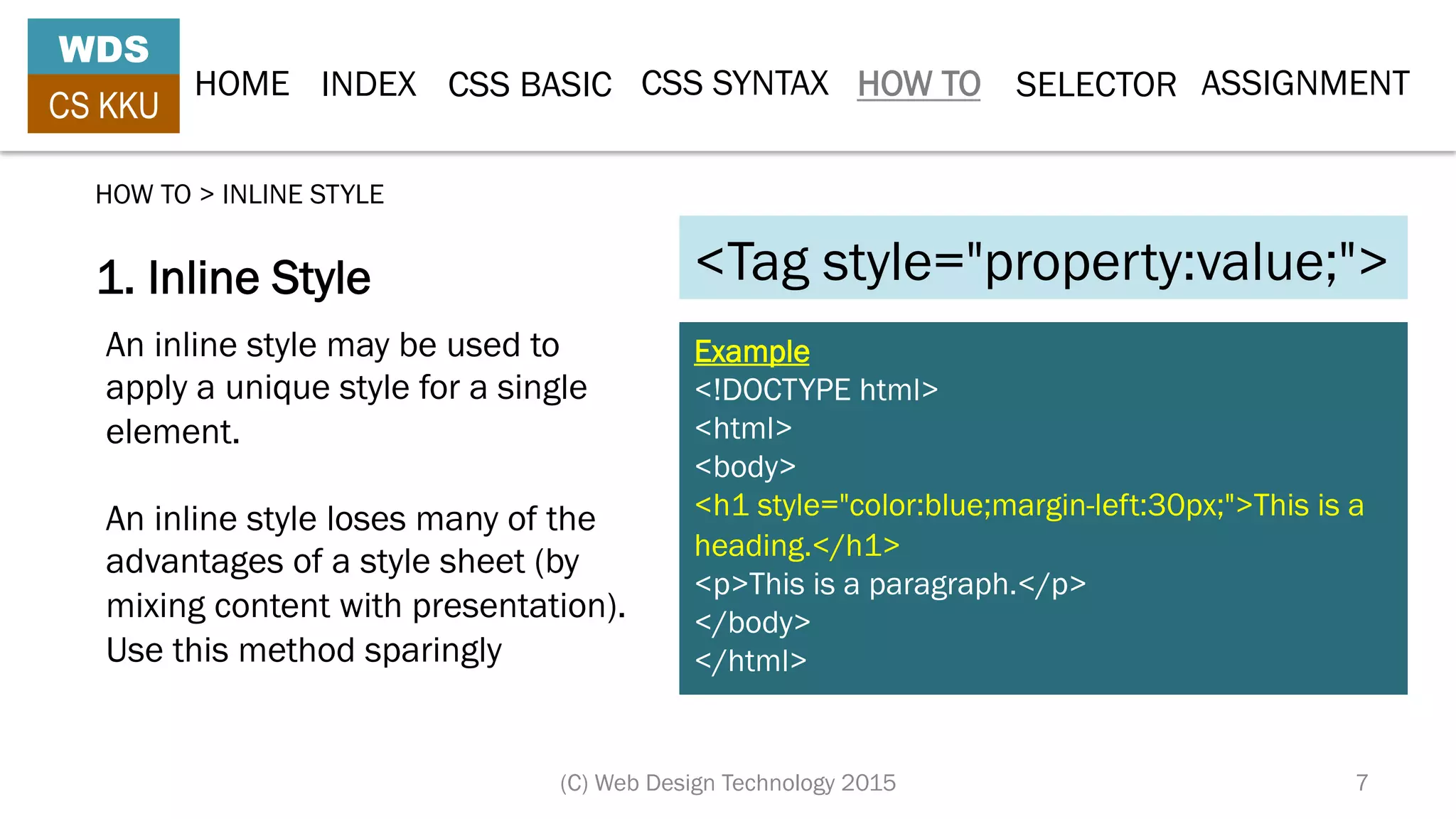 HOME INDEX CSS BASIC CSS SYNTAX HOW TO SELECTOR
WDS
CS KKU
(C) Web Design Technology 2015 7
1. Inline Style
HOW TO > INLINE STYLE
Example
<!DOCTYPE html>
<html>
<body>
<h1 style="color:blue;margin-left:30px;">This is a
heading.</h1>
<p>This is a paragraph.</p>
</body>
</html>
An inline style may be used to
apply a unique style for a single
element.
An inline style loses many of the
advantages of a style sheet (by
mixing content with presentation).
Use this method sparingly
<Tag style="property:value;">
ASSIGNMENT
 