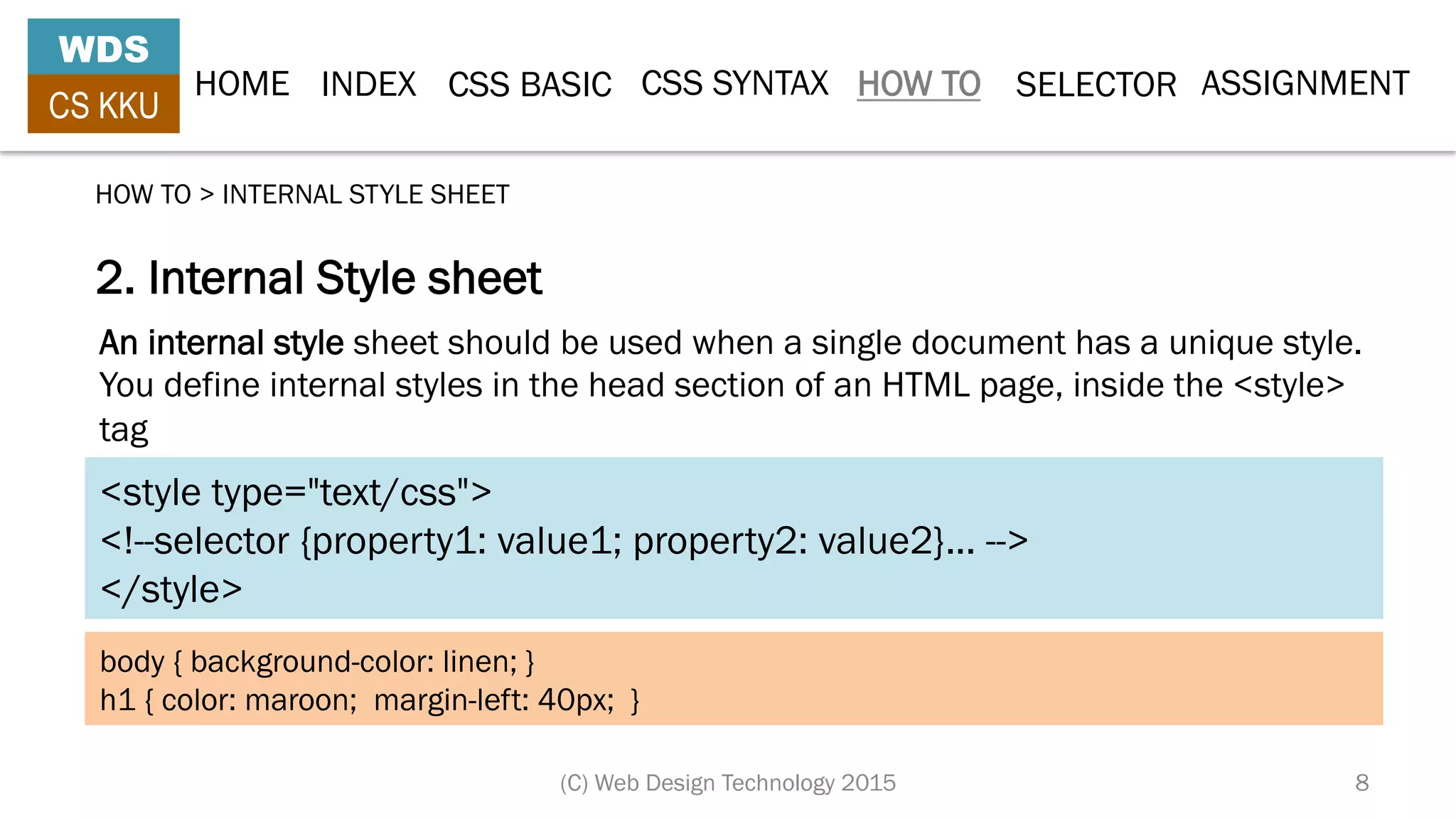 HOME INDEX CSS BASIC CSS SYNTAX HOW TO SELECTOR
WDS
CS KKU
(C) Web Design Technology 2015 8
2. Internal Style sheet
HOW TO > INTERNAL STYLE SHEET
<style type="text/css">
<!--selector {property1: value1; property2: value2}... -->
</style>
An internal style sheet should be used when a single document has a unique style.
You define internal styles in the head section of an HTML page, inside the <style>
tag
body { background-color: linen; }
h1 { color: maroon; margin-left: 40px; }
ASSIGNMENT
 