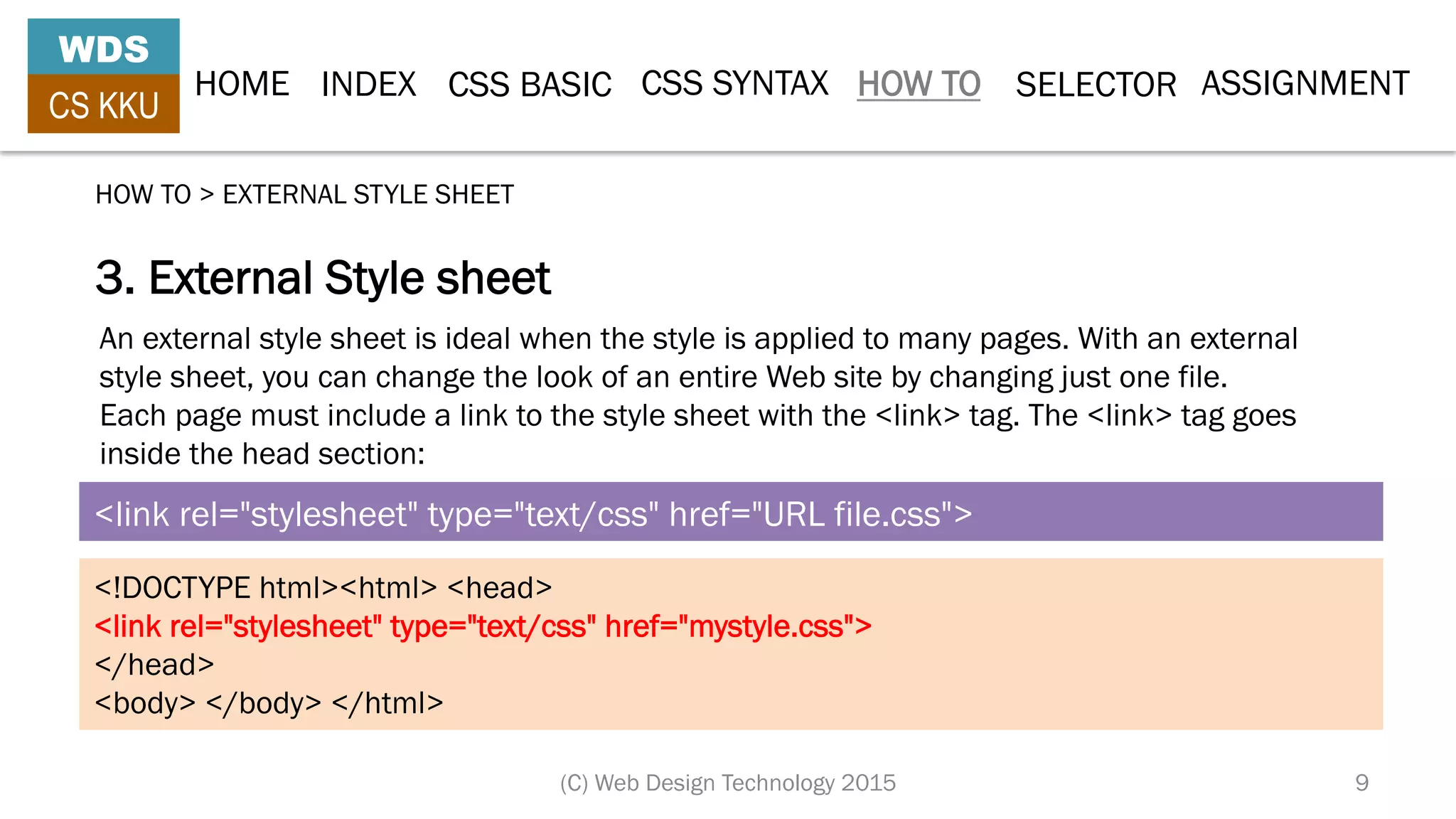 HOME INDEX CSS BASIC CSS SYNTAX HOW TO SELECTOR
WDS
CS KKU
(C) Web Design Technology 2015 9
3. External Style sheet
HOW TO > EXTERNAL STYLE SHEET
<link rel="stylesheet" type="text/css" href="URL file.css">
<!DOCTYPE html><html> <head>
<link rel="stylesheet" type="text/css" href="mystyle.css">
</head>
<body> </body> </html>
An external style sheet is ideal when the style is applied to many pages. With an external
style sheet, you can change the look of an entire Web site by changing just one file.
Each page must include a link to the style sheet with the <link> tag. The <link> tag goes
inside the head section:
ASSIGNMENT
 