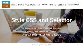 Style CSS and Selector
By Yaowaluck Promdee, Sumonta Kasemvilas
322432 Web Design Technology
Computer Science Khon Kaen University
HOME INDEX CSS BASIC CSS SYNTAX HOW TO SELECTOR ASSIGNMENT
WDS
CS KKU
(C) Web Design Technology 2015 1
 