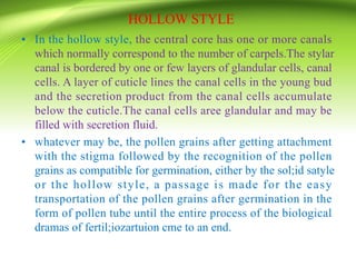 HOLLOW STYLE
• In the hollow style, the central core has one or more canals
which normally correspond to the number of carpels.The stylar
canal is bordered by one or few layers of glandular cells, canal
cells. A layer of cuticle lines the canal cells in the young bud
and the secretion product from the canal cells accumulate
below the cuticle.The canal cells aree glandular and may be
filled with secretion fluid.
• whatever may be, the pollen grains after getting attachment
with the stigma followed by the recognition of the pollen
grains as compatible for germination, either by the sol;id satyle
or the hollow style, a passage is made for the easy
transportation of the pollen grains after germination in the
form of pollen tube until the entire process of the biological
dramas of fertil;iozartuion cme to an end.
 