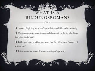 WHAT IS A 
BILDUNGSROMAN? 
 a novel depicting someone's growth from childhood to maturity 
 The protagonist grows, learns, and changes in order to take his or 
her place in the world 
 Bildungsroman is a German word that literally means “a novel of 
formation” 
 It is sometimes referred to as a coming of age story 
 
