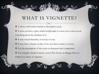 WHAT IS VIGNETTE? 
 A short, well-written sketch or descriptive scene 
 It does not have a plot, which would make it a story, but it does reveal 
something about the elements in it 
 It may reveal character, or mood, or tone 
 It may have a theme or idea of its own that it wants to convey 
 It is the description of the scene or character that is important 
 For example, Sandra Cisneros’ novel The House on Mango Street is 
written in a series of vignettes 
 