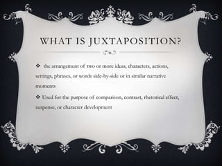 WHAT IS JUXTAPOSITION? 
 the arrangement of two or more ideas, characters, actions, 
settings, phrases, or words side-by-side or in similar narrative 
moments 
 Used for the purpose of comparison, contrast, rhetorical effect, 
suspense, or character development 
 