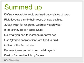 Summed up Summed up   Define viewport to avoid zoomed out creative on web Fluid layouts thumb their noses at new devices 320px width for Android / webmail via browser If too skinny go to 480px-520px Do what you can to increase performance  Use @media to transition from fixed to fluid Optimize the first screen  Reduce footer text with horizontal layouts Design for newbie & lazy fingers 