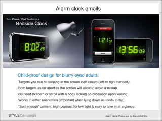 Alarm3 Alarm clock iPhone app by iHandySoft Inc. Alarm clock emails Child-proof design for blurry eyed adults: .  Targets you can hit swiping at the screen half asleep (left or right handed). .  Both targets as far apart as the screen will allow to avoid a mistap. .  No need to zoom or scroll with a body lacking co-ordination upon waking .  Works in either orientation (important when lying down as tends to flip) .  “Just enough” content, high contrast for low light & easy to take in at a glance.   
