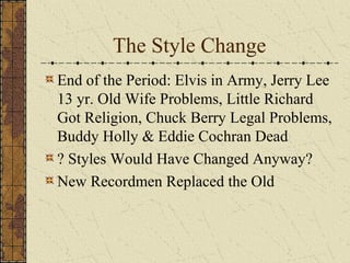 The Style Change 
End of the Period: Elvis in Army, Jerry Lee 
13 yr. Old Wife Problems, Little Richard 
Got Religion, Chuck Berry Legal Problems, 
Buddy Holly & Eddie Cochran Dead 
? Styles Would Have Changed Anyway? 
New Recordmen Replaced the Old 
 