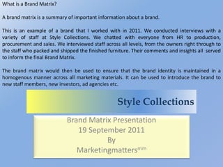 Style Collections
Brand Matrix Presentation
19 September 2011
By
Marketingmattersmm
What is a Brand Matrix?
A brand matrix is a summary of important information about a brand.
This is an example of a brand that I worked with in 2011. We conducted interviews with a
variety of staff at Style Collections. We chatted with everyone from HR to production,
procurement and sales. We interviewed staff across all levels, from the owners right through to
the staff who packed and shipped the finished furniture. Their comments and insights all served
to inform the final Brand Matrix.
The brand matrix would then be used to ensure that the brand identity is maintained in a
homogenous manner across all marketing materials. It can be used to introduce the brand to
new staff members, new investors, ad agencies etc.
 