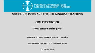 AUTHOR: LLUMIQUINGA GUAMÁN, LUIS IVÁN
“Style, context and register”
SOCIOLINGUISTICS AND ENGLISH LANGUAGE TEACHING
PROFESSOR: McCANDLESS, MICHAEL JOHN
OCTOBER, 2020
ORAL PRESENTATION:
 