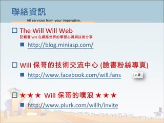 All services from your imperative.
18
jYӍ
? The Will Will Web
ӛd Will ھW·ČWĵcg
? http://blog.miniasp.com/
? Will ļg (Ę۽z)
? http://www.facebook.com/will.fans
?    Will    
? http://www.plurk.com/willh/invite
 