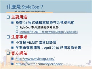 All services from your imperative.
3
ʲN StyleCop
? Ҫ;
? z C# ʽa׫LϘ˜Ҏ
? StyleCop h׫L
? Microsoft's .NET Framework Design Guidelines
? ע
? ֧Ԯ VB.NET Z
? ΢ܛ_lApril 2010 _ԭʼa
? ٷWվ
? http://www.stylecop.com/
? https://twitter.com/stylecopdev
 