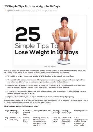 25 Simple Tips To Lose Weight In 10 Days
stylecraze.com /articles/simple-tips-to-lose-weight-in-10-days/

Im a g e : s h u tte r s to ck

Reducing weight has always been a challenging factor. It took me 2 years to realiz e that I had to stop eating and
start losing weight. As an obese person, you will definitely have the following experiences:
You might not be very comfortable wearing tight fitted clothes as it shows off your extra flabs.
You would tend to lose your confidence. When you meet new people, your relatives or friends might advice
you to lose weight which is a bit embarrassing and reduces your level of confidence
Health related problems – When you’re not fit, you would indeed come across health related problems and
the problems that are very common in adults are strokes, diabetes or blood pressure.
Pigmentation- You can find obese people with pigmentation on their face or body. This is due to the improper
nutrients and junk food they consume.
Improper menstruation cycle – A very common factor in obese women is delay of pregnancy.
But I lost weight with some effort and I am sure you can lose weight easily too by following these simple tips. Here is
a 10 days calendar that you can follow to lose weight in 10 days.

How to lose weight in 10 days at home
Days Morning
beverage

Breakf ast
(wit hin 9
am)

Lunch (wit hin 1.30 pm)

Evening
Evening
beverage int ake( by 5)

Dinner (wit hin 9)

Day
1

Oats or
protein
meal*

Small cup of rice + 3
different steamed
vegetables (avoid
potatoes) + 1 or 2
chapattis

Green tea
without
sugar

2 to 3
chapattis(numbers
depend on your
intake but not
more than 3)

Hot lime juice
with honey

Small cup of
sprouts (or)
fiber content
fruits

 