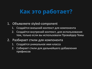 Как это работает?
1. Объявляете styled-component
1. Создаётся внешний контекст для компонента
2. Создаётся внутрений контекст, для использования
тем, только если вы использовали Провайдер Темы
2. Разбирает стили для компонента
1. Создаётся уникальное имя класса
2. Собирает стили для дальнейшего добавления
префиксов
 