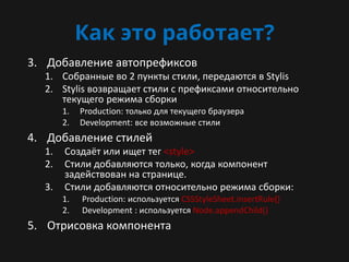 Как это работает?
3. Добавление автопрефиксов
1. Собранные во 2 пункты стили, передаются в Stylis
2. Stylis возвращает стили с префиксами относительно
текущего режима сборки
1. Production: только для текущего браузера
2. Development: все возможные стили
4. Добавление стилей
1. Создаёт или ищет тег <style>
2. Стили добавляются только, когда компонент
задействован на странице.
3. Стили добавляются относительно режима сборки:
1. Production: используется CSSStyleSheet.insertRule()
2. Development : используется Node.appendChild()
5. Отрисовка компонента
 
