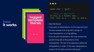 how
it works
styled
function
{ }
extend
props
< />
tagged
template
literals
``
• New ES6 feature
• If you pass no interpolations, the first argument your
function receives is an array with a string in it.
• Uses interpolations, or string splitting
• If you do pass interpolations, the array contains the
passed string split at the positions of the
interpolations. The rest of the arguments will be the
interpolations, in order. In this case, interpolation is
string, in SC it’s often a function with props.
 