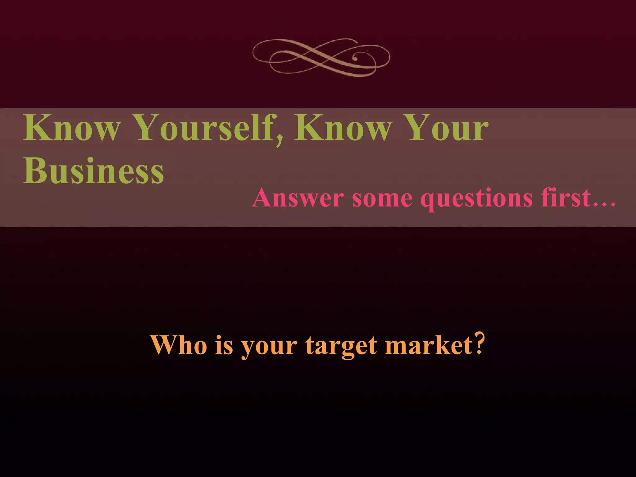 Know Yourself, Know Your Business Who is your target market? Answer some questions first… 
