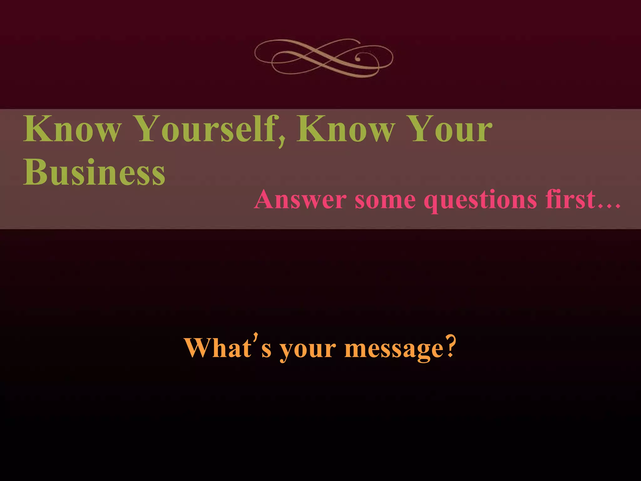 Know Yourself, Know Your Business What’s your message? Answer some questions first… 