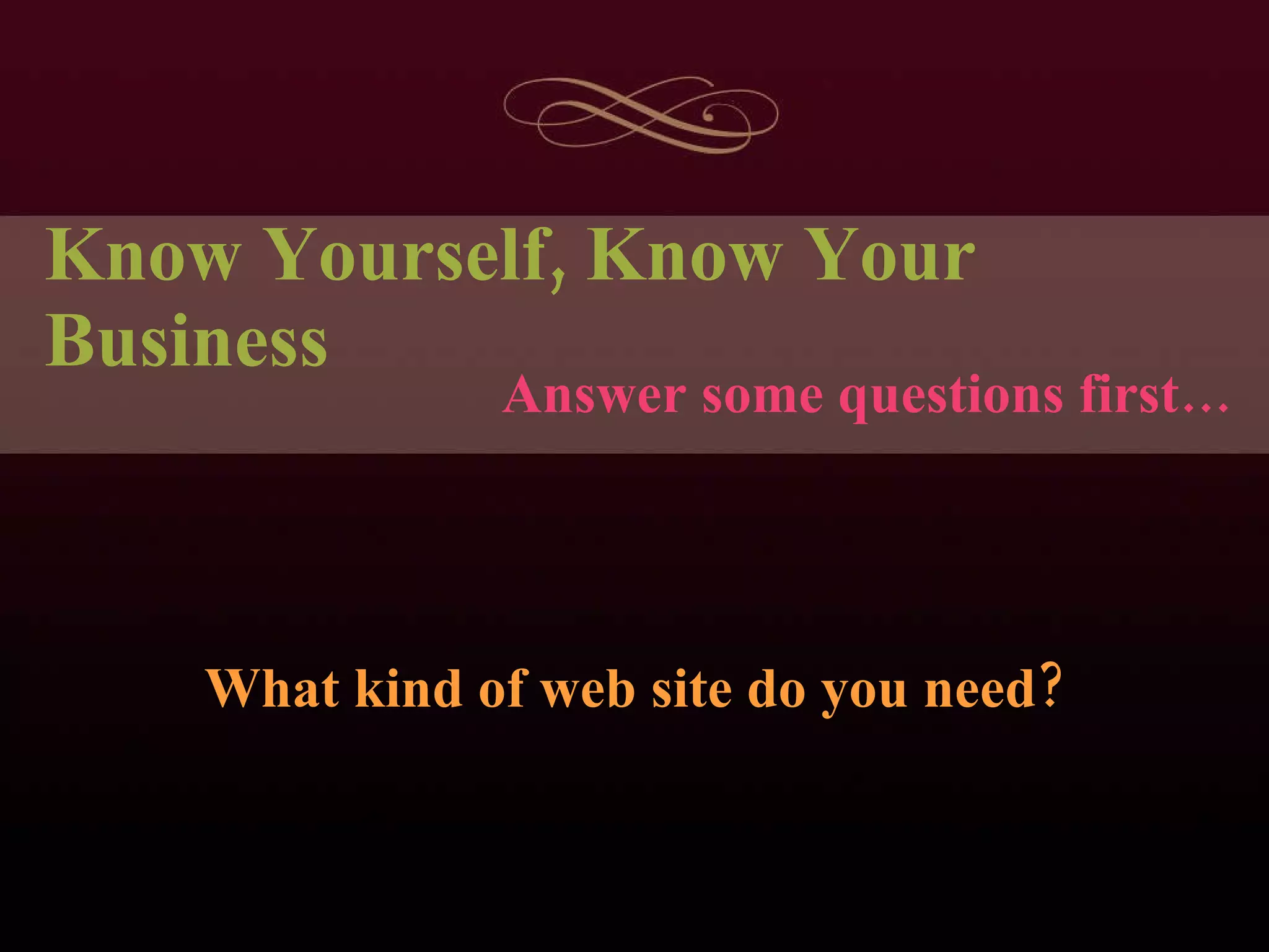 Know Yourself, Know Your Business What kind of web site do you need? Answer some questions first… 