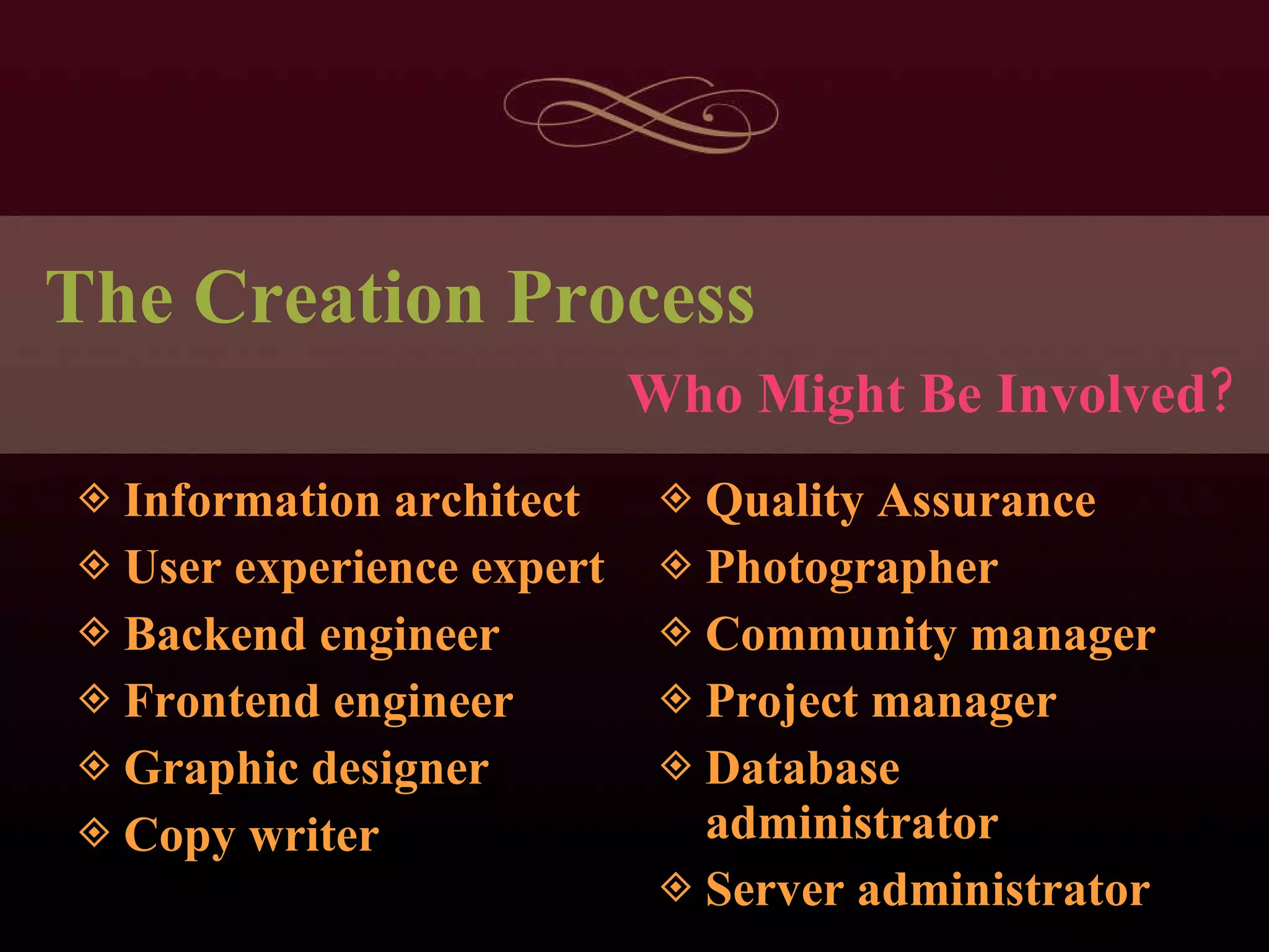 The Creation Process Information architect User experience expert Backend engineer Frontend engineer Graphic designer Copy writer Quality Assurance Photographer Community manager Project manager Database administrator Server administrator Who Might Be Involved? 