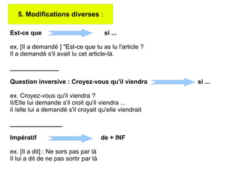 5. Modifications diverses :
Est-ce que si ...
ex. [Il a demandé ] "Est-ce que tu as lu l'article ?
Il a demandé s'il avait lu cet article-là.
______________
Question inversive : Croyez-vous qu'il viendra si ...
ex. Croyez-vous qu'il viendra ?
Il/Elle lui demande s'il croit qu'il viendra ...
il /elle lui a demandé s'il croyait qu'elle viendrait
_______________
Impératif de + INF
ex. [Il a dit] : Ne sors pas par là
Il lui a dit de ne pas sortir par là
 