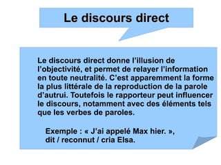 Le discours directLe discours direct
Le discours direct donne l’illusion de
l’objectivité, et permet de relayer l’information
en toute neutralité. C’est apparemment la forme
la plus littérale de la reproduction de la parole
d’autrui. Toutefois le rapporteur peut influencer
le discours, notamment avec des éléments tels
que les verbes de paroles.
Exemple : « J’ai appelé Max hier. »,
dit / reconnut / cria Elsa.
 