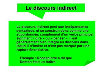 Le discours indirectLe discours indirect
Le discours indirect perd son indépendance
syntaxique, et se construit donc comme une
subordonnée, complément d’un verbe principal
signifiant « dire » ou « penser ». Il est
généralement bien intégré au discours dans
lequel il s’insère et n’est pas marqué par une
rupture énonciative.
Exemple : Robespierre a dit que
Danton était un traître.
 