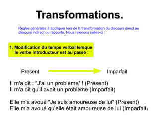 Transformations.Transformations.
Règles générales à appliquer lors de la transformation du discours direct au
discours indirect ou rapporté. Nous retenons celles-ci :
1. Modification du temps verbal lorsque
le verbe introducteur est au passé :
Présent Imparfait
Il m'a dit : "J'ai un problème" ! (Présent)
Il m'a dit qu'il avait un problème (Imparfait)
Elle m'a avoué "Je suis amoureuse de lui" (Présent)
Elle m'a avoué qu'elle était amoureuse de lui (Imparfait)
 