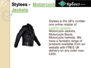 Stylees - Motorcycle Leather
Jackets
Stylees is the UK's number
one online retailer of
Leather Jackets,
Motorcycle Jackets,
Motorcycle Boots,
Motorcycle helmets. We
have a fantastic range of
products available from our
website with FREE UK
delivery on any order over
£300.
 