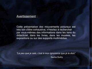 Avertissement  : Cette présentation des mouvements picturaux est très loin d'être exhaustive, n'hésitez à rechercher par vous-mêmes des informations dans les liens du didacticiel, dans les livres, dans les musées, les expositions ou sur des supports multimédias.  “ Le peu que je sais, c’est à mon ignorance que je le dois”  Sacha Guitry 